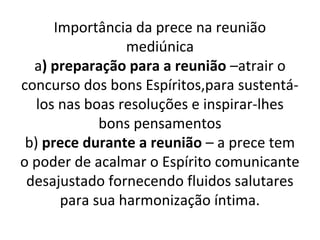 Importância da prece na reunião
mediúnica
a) preparação para a reunião –atrair o
concurso dos bons Espíritos,para sustentá-
los nas boas resoluções e inspirar-lhes
bons pensamentos
b) prece durante a reunião – a prece tem
o poder de acalmar o Espírito comunicante
desajustado fornecendo fluidos salutares
para sua harmonização íntima.
 