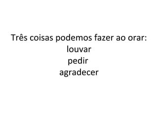 Três coisas podemos fazer ao orar:
louvar
pedir
agradecer
 