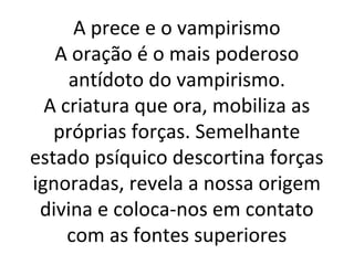 A prece e o vampirismo
A oração é o mais poderoso
antídoto do vampirismo.
A criatura que ora, mobiliza as
próprias forças. Semelhante
estado psíquico descortina forças
ignoradas, revela a nossa origem
divina e coloca-nos em contato
com as fontes superiores
 