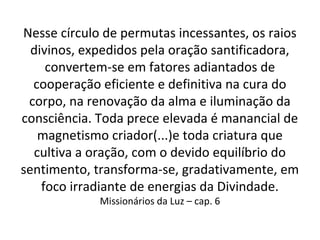 Nesse círculo de permutas incessantes, os raios
divinos, expedidos pela oração santificadora,
convertem-se em fatores adiantados de
cooperação eficiente e definitiva na cura do
corpo, na renovação da alma e iluminação da
consciência. Toda prece elevada é manancial de
magnetismo criador(...)e toda criatura que
cultiva a oração, com o devido equilíbrio do
sentimento, transforma-se, gradativamente, em
foco irradiante de energias da Divindade.
Missionários da Luz – cap. 6
 