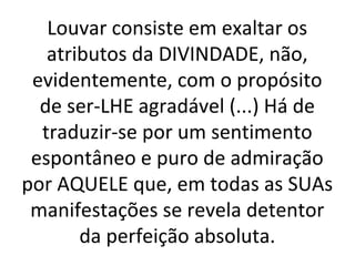 Louvar consiste em exaltar os
atributos da DIVINDADE, não,
evidentemente, com o propósito
de ser-LHE agradável (...) Há de
traduzir-se por um sentimento
espontâneo e puro de admiração
por AQUELE que, em todas as SUAs
manifestações se revela detentor
da perfeição absoluta.
 