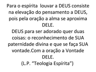 Para o espírita louvar a DEUS consiste
na elevação do pensamento a DEUS,
pois pela oração a alma se aproxima
DELE.
DEUS para ser adorado quer duas
coisas: o reconhecimento de SUA
paternidade divina e que se faça SUA
vontade.Com a oração a Vontade
DELE.
(L.P. “Teologia Espírita”)
 