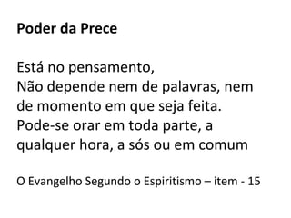 Poder da Prece
Está no pensamento,
Não depende nem de palavras, nem
de momento em que seja feita.
Pode-se orar em toda parte, a
qualquer hora, a sós ou em comum
O Evangelho Segundo o Espiritismo – item - 15
 