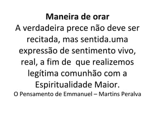 Maneira de orar
A verdadeira prece não deve ser
recitada, mas sentida.uma
expressão de sentimento vivo,
real, a fim de que realizemos
legítima comunhão com a
Espiritualidade Maior.
O Pensamento de Emmanuel – Martins Peralva
 