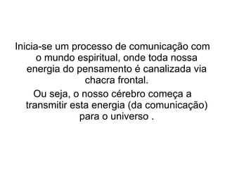 Inicia-se um processo de comunicação com o mundo espiritual, onde toda nossa energia do pensamento é canalizada via chacra frontal. Ou seja, o nosso cérebro começa a transmitir esta energia (da comunicação) para o universo . 
