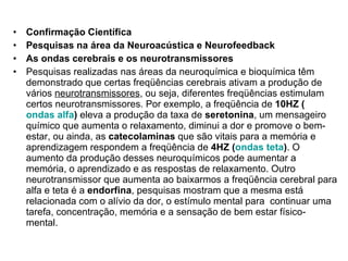 Confirmação Científica Pesquisas na área da Neuroacústica e Neurofeedback As ondas cerebrais e os neurotransmissores Pesquisas realizadas nas áreas da neuroquímica e bioquímica têm demonstrado que certas freqüências cerebrais ativam a produção de vários  neurotransmissores , ou seja, diferentes freqüências estimulam certos neurotransmissores. Por exemplo, a freqüência de  10HZ ( ondas alfa )  eleva a produção da taxa de  seretonina , um mensageiro químico que aumenta o relaxamento, diminui a dor e promove o bem-estar, ou ainda, as  catecolaminas  que são vitais para a memória e aprendizagem respondem a freqüência de  4HZ ( ondas teta ) . O aumento da produção desses neuroquímicos pode aumentar a memória, o aprendizado e as respostas de relaxamento. Outro neurotransmissor que aumenta ao baixarmos a freqüência cerebral para alfa e teta é a  endorfina , pesquisas mostram que a mesma está relacionada com o alívio da dor, o estímulo mental para  continuar uma tarefa, concentração, memória e a sensação de bem estar físico- mental. 