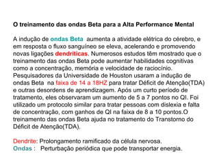 O treinamento das ondas Beta para a Alta Performance Mental A indução de  ondas Beta    aumenta a atividade elétrica do cérebro, e em resposta o fluxo sanguíneo se eleva, acelerando e promovendo novas ligações  dendríticas . Numerosos estudos têm mostrado que o treinamento das ondas Beta pode aumentar habilidades cognitivas como a concentração, memória e velocidade de raciocínio. Pesquisadores da Universidade de Houston usaram a indução de ondas Beta  na  faixa de 14 a 18HZ  para tratar Déficit de Atenção(TDA) e outras desordens de aprendizagem. Após um curto período de tratamento, eles observaram um aumento de 5 a 7 pontos no QI. Foi utilizado um protocolo similar para tratar pessoas com dislexia e falta de concentração, com ganhos de QI na faixa de 8 a 10 pontos.O treinamento das ondas Beta ajuda no tratamento do Transtorno do Déficit de Atenção(TDA). Dendrite : Prolongamento ramificado da célula nervosa. Ondas   :  Perturbação periódica que pode transportar energia. 