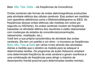 Beta   Alfa    Teta    Delta   - As freqüências da Consciência Ondas cerebrais são formas de ondas eletromagnéticas produzidas pela atividade elétrica das células cerebrais. Elas podem ser medidas com aparelhos eletrônicos como o Eletroencéfalogramo ou EEG. As freqüências dessas ondas elétricas são medidas em ciclos por segundo ou HZ(Hertz). As ondas cerebrais mudam de freqüência baseadas na atividade elétrica dos neurônios e estão relacionadas com mudanças de estados de consciência(concentração, relaxamento, meditação, etc.) Você tem a sua própria característica de atividade das ondas cerebrais. Ela tem um padrão e um ritmo - e incorpora as freqüências  Beta ,  Alfa ,  Teta , e  Delta  em vários níveis através das atividades diárias a medida que o cérebro as modula para se adequar à determinadas tarefas. Os programas de áudio Holosonic ampliam uma determinada freqüência de onda cerebral e geram coerência a uma combinação de freqüências para atingir o máximo de desempenho mental possível para determinadas tarefas mentais. 