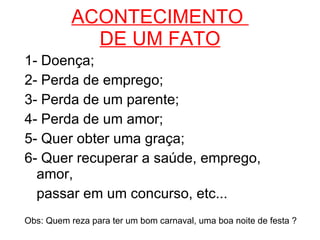 ACONTECIMENTO  DE UM FATO 1- Doença; 2- Perda de emprego; 3- Perda de um parente; 4- Perda de um amor; 5- Quer obter uma graça; 6- Quer recuperar a saúde, emprego, amor, passar em um concurso, etc... Obs: Quem reza para ter um bom carnaval, uma boa noite de festa ? 