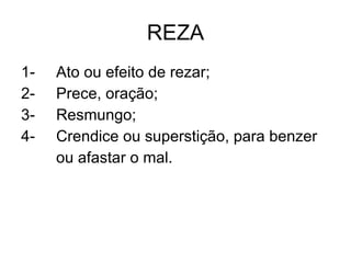 REZA 1- Ato ou efeito de rezar; 2- Prece, oração; 3- Resmungo; 4- Crendice ou superstição, para benzer  ou afastar o mal. 