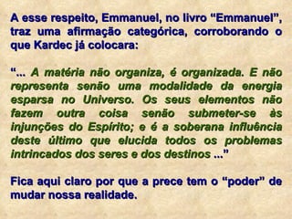 A esse respeito, Emmanuel, no livro “Emmanuel”, traz uma afirmação categórica, corroborando o que Kardec já colocara: “ ...  A matéria não organiza, é organizada. E não representa senão uma modalidade da energia esparsa no Universo. Os seus elementos não fazem outra coisa senão submeter-se às injunções do Espírito; e é a soberana influência deste último que elucida todos os problemas intrincados dos seres e dos destinos  ...” Fica aqui claro por que a prece tem o “poder” de mudar nossa realidade. 