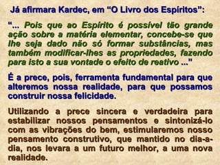 Já afirmara Kardec, em “O Livro dos Espíritos”: “ ...  Pois que ao Espírito é possível tão grande ação sobre a matéria elementar, concebe-se que lhe seja dado não só formar substâncias, mas também modificar-lhes as propriedades, fazendo para isto a sua vontade o efeito de reativo  ...” É a prece, pois, ferramenta fundamental para que alteremos nossa realidade, para que possamos construir nossa felicidade. Utilizando a prece sincera e verdadeira para estabilizar nossos pensamentos e sintonizá-lo com as vibrações do bem, estimularemos nosso pensamento construtivo, que mantido no dia-a-dia, nos levara a um futuro melhor, a uma nova realidade. 