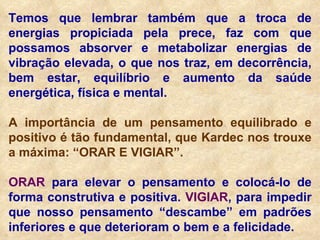 Temos que lembrar também que a troca de energias propiciada pela prece, faz com que possamos absorver e metabolizar energias de vibração elevada, o que nos traz, em decorrência, bem estar, equilíbrio e aumento da saúde energética, física e mental. A importância de um pensamento equilibrado e positivo é tão fundamental, que Kardec nos trouxe a máxima: “ORAR E VIGIAR”. ORAR  para elevar o pensamento e colocá-lo de forma construtiva e positiva.  VIGIAR , para impedir que nosso pensamento “descambe” em padrões inferiores e que deterioram o bem e a felicidade. 