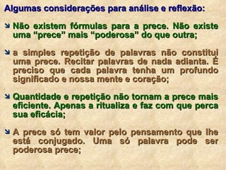 Algumas considerações para análise e reflexão: Não existem fórmulas para a prece. Não existe uma “prece” mais “poderosa” do que outra; a simples repetição de palavras não constitui uma prece. Recitar palavras de nada adianta. É preciso que cada palavra tenha um profundo significado e nossa mente e coração; Quantidade e repetição não tornam a prece mais eficiente. Apenas a ritualiza e faz com que perca sua eficácia; A prece só tem valor pelo pensamento que lhe está conjugado. Uma só palavra pode ser poderosa prece; 