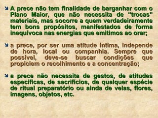 A prece não tem finalidade de barganhar com o Plano Maior, que não necessita de “trocas” materiais, mas socorre a quem verdadeiramente tem bons propósitos, manifestados de forma inequívoca nas energias que emitimos ao orar; a prece, por ser uma atitude íntima, independe de hora, local ou companhia. Sempre que possível, deve-se buscar condições que propiciem o recolhimento e a concentração; a prece não necessita de gestos, de atitudes específicas, de sacrifícios, de qualquer espécie de ritual preparatório ou ainda de velas, flores, imagens, objetos, etc. 