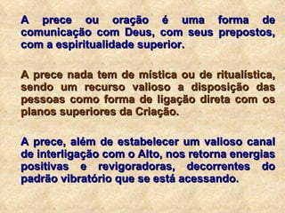 A prece ou oração é uma forma de comunicação com Deus, com seus prepostos, com a espiritualidade superior. A prece nada tem de mística ou de ritualística, sendo um recurso valioso a disposição das pessoas como forma de ligação direta com os planos superiores da Criação. A prece, além de estabelecer um valioso canal de interligação com o Alto, nos retorna energias positivas e revigoradoras, decorrentes do padrão vibratório que se está acessando. 