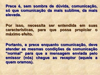 Prece é, sem sombra de dúvida, comunicação, só que comunicação da mais sublime, da mais elevada. Por isso, necessita ser entendida em suas características, para que possa propiciar o máximo efeito. Portanto, a prece enquanto comunicação, deve atender as mesmas condições da comunicação “normal” para que a mensagem enviada pelo emissor (nós) chegue ao receptor (aquele a quem oramos). 