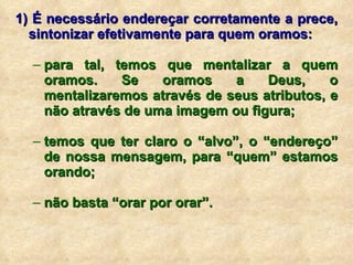 1) É necessário endereçar corretamente a prece, sintonizar efetivamente para quem oramos: para tal, temos que mentalizar a quem oramos. Se oramos a Deus, o mentalizaremos através de seus atributos, e não através de uma imagem ou figura; temos que ter claro o “alvo”, o “endereço” de nossa mensagem, para “quem” estamos orando; não basta “orar por orar”. 