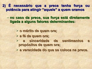 2) É necessário que a prece tenha força ou potência para atingir “aquele” a quem oramos no caso da prece, sua força está diretamente ligada a alguns fatores determinantes: o mérito de quem ora; a fé de quem ora; a sinceridade de sentimentos e propósitos de quem ora; a veracidade do que se coloca na prece. 