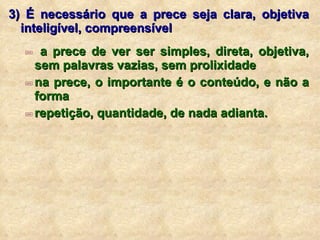 3) É necessário que a prece seja clara, objetiva inteligível, compreensível a prece de ver ser simples, direta, objetiva, sem palavras vazias, sem prolixidade na prece, o importante é o conteúdo, e não a forma repetição, quantidade, de nada adianta. 