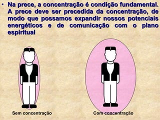 Na prece, a concentração é condição fundamental. A prece deve ser precedida da concentração, de modo que possamos expandir nossos potenciais energéticos e de comunicação com o plano espiritual Sem concentração Com concentração 
