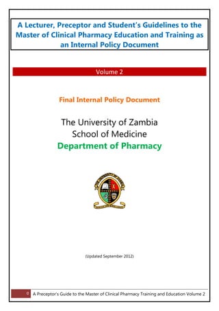 0 A Preceptor’s Guide to the Master of Clinical Pharmacy Training and Education Volume 2
A Lecturer, Preceptor and Student’s Guidelines to the
Master of Clinical Pharmacy Education and Training as
an Internal Policy Document
Volume 2
Final Internal Policy Document
The University of Zambia
School of Medicine
Department of Pharmacy
(Updated September 2012)
 