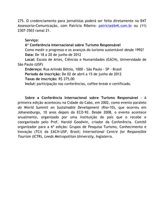 275. O credenciamento para jornalistas poderá ser feito diretamente na B4T
Assessoria+Comunicação, com Patrícia Ribeiro: patrícia@b4t.com.br ou (11)
2307-3503 ramal 21.	
  
     	
  
    Serviço:	
  
    6ª Conferência Internacional sobre Turismo Responsável	
  
    Como medir o progresso e os avanços do turismo sustentável desde 1992?	
  
    Data: De 18 a 20 de junho de 2012	
  
    Local: Escola de Artes, Ciências e Humanidades (EACH), Universidade de
São Paulo (USP)	
  
    Endereço: Rua Arlindo Béttio, 1000 - São Paulo - SP - Brasil	
  
    Período de inscrição: De 02 de abril a 15 de junho de 2012	
  
    Taxas de inscrição: R$ 275,00	
  
    Inclui: participação nas conferências, coffee-break e certificado.	
  
     	
  
     	
  
    Sobre a Conferência Internacional sobre Turismo Responsável - A
primeira edição aconteceu na Cidade do Cabo, em 2002, como evento paralelo
do World Summit on Sustainable Development (Rio+10), que ocorreu em
Johanesburgo, 10 anos depois da ECO-92. Desde 2008, o evento acontece
anualmente, organizado por uma instituição do país que o recebe e
coorganizado pelo Prof. Harold Goodwin, criador da Conferência. Comitê
organizador para a 6ª edição: Grupos de Pesquisa Turismo, Conhecimento e
Inovação (TCI) da EACH-USP, Brasil; International Centre for Responsible
Tourism (ICTR), Leeds Metropolitan University, Inglaterra.	
  


    	
  
 