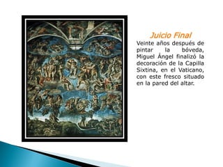 Juicio Final
Veinte años después de
pintar    la    bóveda,
Miguel Ángel finalizó la
decoración de la Capilla
Sixtina, en el Vaticano,
con este fresco situado
en la pared del altar.
 