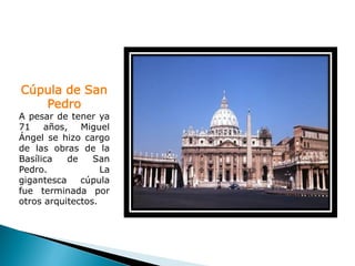 Cúpula de San
   Pedro
A pesar de tener ya
71 años, Miguel
Ángel se hizo cargo
de las obras de la
Basílica   de    San
Pedro.             La
gigantesca    cúpula
fue terminada por
otros arquitectos.
 
