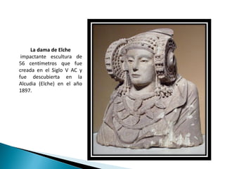 La dama de Elche
 impactante escultura de
56 centímetros que fue
creada en el Siglo V AC y
fue descubierta en la
Alcudia (Elche) en el año
1897.
 