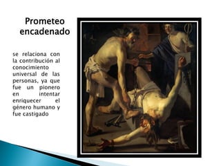 Prometeo
  encadenado

se relaciona con
la contribución al
conocimiento
universal de las
personas, ya que
fue un pionero
en        intentar
enriquecer      el
género humano y
fue castigado
 