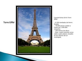 Características de la Torre
               Eiffel:

Torre Eiffel   - 6.300 toneladas de hierro
               forjado
               - 18.000 piezas unidas a
               través de 2.500.000
               remaches
               - 300 metros de altura
               - base: cuatro enormes arcos
               sobre cuatro pilares situados
               en los vértices de un
               rectángulo
 