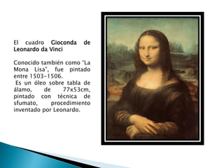 El cuadro Gioconda      de
Leonardo da Vinci

Conocido también como “La
Mona Lisa”, fue pintado
entre 1503-1506.
 Es un óleo sobre tabla de
álamo,     de     77x53cm,
pintado con técnica de
sfumato,      procedimiento
inventado por Leonardo.
 