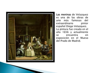 Las meninas de Velazquez
es una de las obras de
arte más famosas del
extraordinario       pintor
español Diego Velazquez.
La pintura fue creada en el
año 1656 y actualmente
se      encuentra        en
exposición en el Mueso
del Prado de Madrid.
 