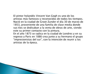 El pintor holandés Vincent Van Gogh es uno de los
artistas más famosos y reconocidos de todos los tiempos.
Nació en la ciudad de Groot Zunder el día 30 de marzo de
1853, proveniente de una familia de clase media donde
sus tíos se dedicaban a la venta de obras de arte, siendo
este su primer contacto con la pintura.
En el año 1873 se radica en la ciudad de Londres y en su
regreso a Paris en 1886 crea junto a su hermano el grupo
“impresionistas del sur”, con la intención de reunir a los
artistas de la época.
 