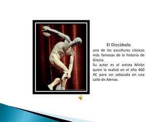 El Discóbolo
una de las esculturas clásicas
más famosas de la historia de
Grecia.
Su autor es el artista Mirón
quien la realizó en el año 460
AC para ser colocada en una
calle de Atenas.
 