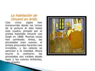 La habitación de
    Vincent en Arlés
Casi     cinco   siglos    han
transcurrido desde los inicios
de la pintura al óleo hasta
este cuadro, pintado por el
artista holandés Vincent van
Gogh en 1888. Muchas cosas
han cambiado. Antes, las
pinceladas eran suaves, el
artista procuraba hacerlas casi
invisibles, y los colores se
parecían a la realidad. Ahora
ocurre     lo  contrario:   las
pinceladas son visibles desde
lejos y los colores brillantes,
casi irreales.
 