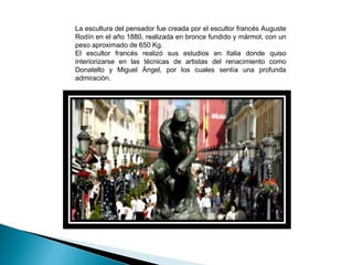 La escultura del pensador fue creada por el escultor francés Auguste
Rodín en el año 1880, realizada en bronce fundido y mármol, con un
peso aproximado de 650 Kg.
El escultor francés realizó sus estudios en Italia donde quiso
interiorizarse en las técnicas de artistas del renacimiento como
Donatello y Miguel Ángel, por los cuales sentía una profunda
admiración.
 