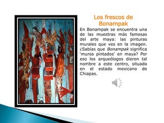 Los frescos de
        Bonampak
En Bonampak se encuentra una
de las muestras más famosas
del arte maya: las pinturas
murales que ves en la imagen.
¿Sabías que Bonampak significa
'muros pintados' en maya? Por
eso los arqueólogos dieron tal
nombre a este centro, situado
en el estado mexicano de
Chiapas.
 