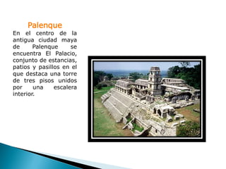 Palenque
En el centro de la
antigua ciudad maya
de      Palenque     se
encuentra El Palacio,
conjunto de estancias,
patios y pasillos en el
que destaca una torre
de tres pisos unidos
por     una    escalera
interior.
 