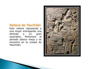 Relieve de Yaxchilán
Este relieve representa a
una mujer entregando una
ofrenda    a    un   gran
sacerdote. Pertenece al
periodo clásico maya y se
encontró en la ciudad de
Yaxchilán.
 