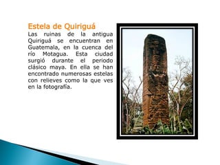 Estela de Quiriguá
Las ruinas de la antigua
Quiriguá se encuentran en
Guatemala, en la cuenca del
río Motagua. Esta ciudad
surgió durante el periodo
clásico maya. En ella se han
encontrado numerosas estelas
con relieves como la que ves
en la fotografía.
 