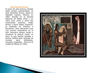 José Clemente Orozco
El autor de esta pintura, titulada
Edad dorada precolombina, es
José Clemente Orozco. Nació en
Zapotlán (Jalisco, México) en
1883. Estudió en la Escuela
Nacional de Bellas Artes y en
1922 creó, junto a otros dos
importantes     pintores,     Diego
Rivera y David Alfaro Siqueiros,
el Sindicato de Pintores y
Escultores. Esta asociación tuvo
una enorme importancia en el
arte mexicano porque ayudó a
recuperar la pintura mural, es
decir, la que decora paredes y
techos. Realizó gran cantidad de
murales      para       bibliotecas,
escuelas, hospitales... Murió en la
ciudad de México en 1949.
.
 
