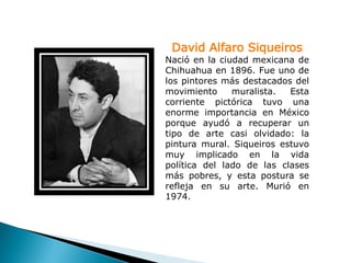 David Alfaro Siqueiros
Nació en la ciudad mexicana de
Chihuahua en 1896. Fue uno de
los pintores más destacados del
movimiento     muralista.  Esta
corriente pictórica tuvo una
enorme importancia en México
porque ayudó a recuperar un
tipo de arte casi olvidado: la
pintura mural. Siqueiros estuvo
muy implicado en la vida
política del lado de las clases
más pobres, y esta postura se
refleja en su arte. Murió en
1974.
 