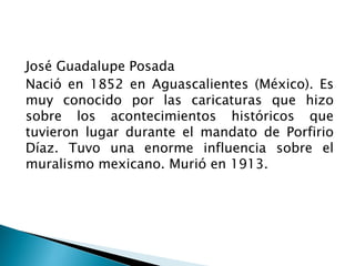 José Guadalupe Posada
Nació en 1852 en Aguascalientes (México). Es
muy conocido por las caricaturas que hizo
sobre los acontecimientos históricos que
tuvieron lugar durante el mandato de Porfirio
Díaz. Tuvo una enorme influencia sobre el
muralismo mexicano. Murió en 1913.
 
