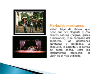 Mariachis mexicanos
Visten traje de charro, que
tiene que ser elegante y con
colores sobrios (negros, grises
o marrones), y se compone del
sombrero,       los     pantalones
apretados     y     bordados,   la
chaqueta, la pajarita y la correa
de cuero ancha. Entre los
instrumentos       mariachis,   el
violín es el más utilizado.
 