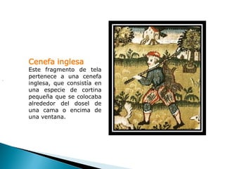Cenefa inglesa
    Este fragmento de tela
.
    pertenece a una cenefa
    inglesa, que consistía en
    una especie de cortina
    pequeña que se colocaba
    alrededor del dosel de
    una cama o encima de
    una ventana.
 