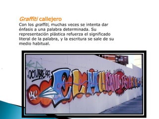 Graffiti callejero
    Con los graffiti, muchas veces se intenta dar
    énfasis a una palabra determinada. Su
    representación plástica refuerza el significado
    literal de la palabra, y la escritura se sale de su
    medio habitual.




.
 