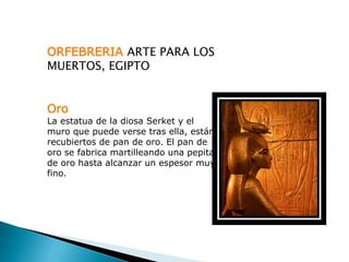 ORFEBRERIA ARTE PARA LOS
MUERTOS, EGIPTO


Oro
La estatua de la diosa Serket y el
muro que puede verse tras ella, están
recubiertos de pan de oro. El pan de
oro se fabrica martilleando una pepita
de oro hasta alcanzar un espesor muy
fino.
 