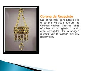 Corona de Recesinto
    Las obras más conocidas de la
    orfebrería visigoda fueron las
    coronas votivas, que los reyes
    ofrecían a la Iglesia cuando
    eran coronados. En la imagen
    puedes ver la corona del rey
    Recesvinto.


.
 
